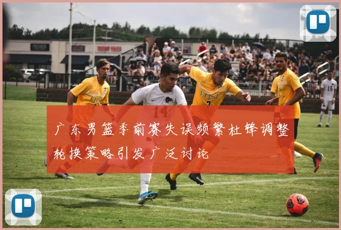 广东男篮季前赛失误频繁杜锋调整轮换策略引发广泛讨论