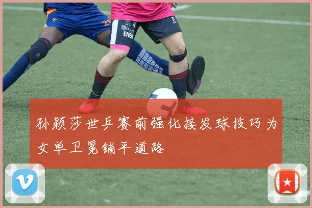孙颖莎世乒赛前强化接发球技巧为女单卫冕铺平道路