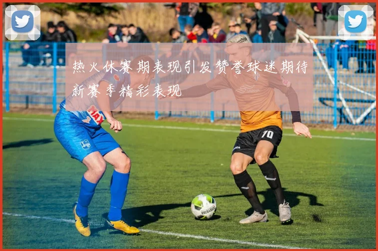 热火休赛期表现引发赞誉球迷期待新赛季精彩表现