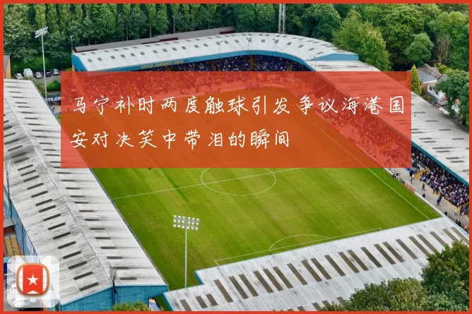 马宁补时两度触球引发争议海港国安对决笑中带泪的瞬间