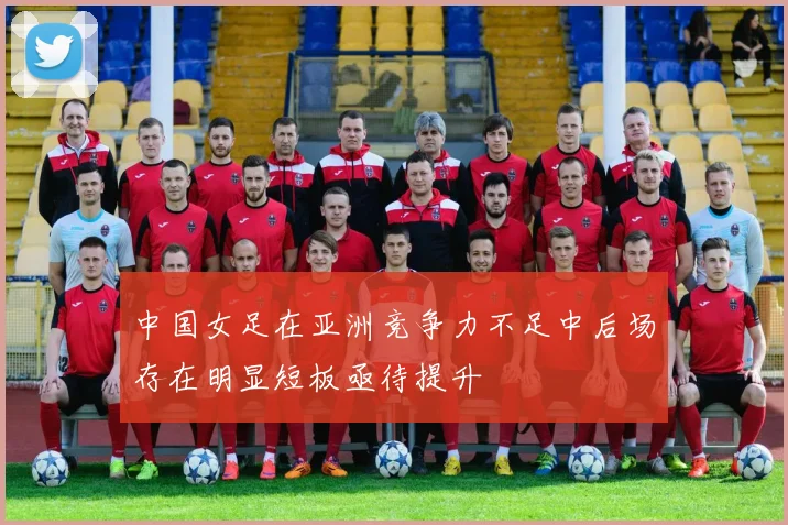中国女足在亚洲竞争力不足中后场存在明显短板亟待提升