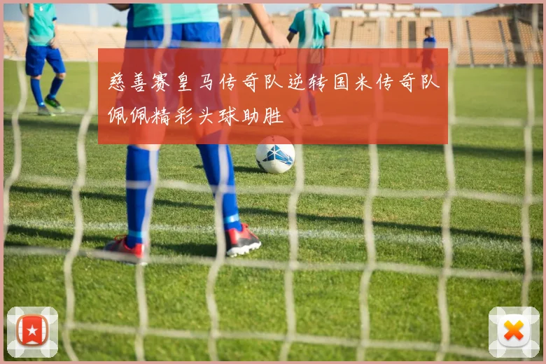 慈善赛皇马传奇队逆转国米传奇队佩佩精彩头球助胜