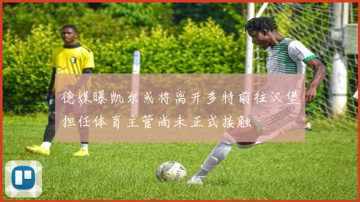 德媒曝凯尔或将离开多特前往汉堡担任体育主管尚未正式接触