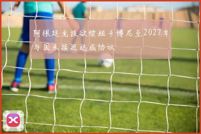 阿根廷竞技欲续租卡博尼至2027年与国米接近达成协议