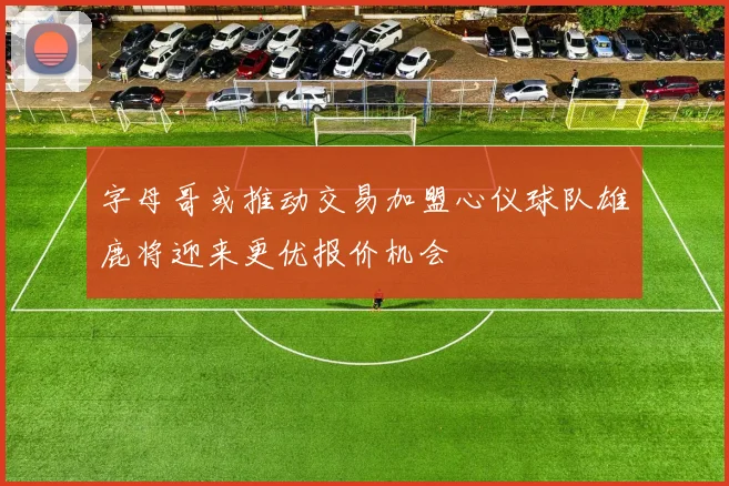 字母哥或推动交易加盟心仪球队雄鹿将迎来更优报价机会