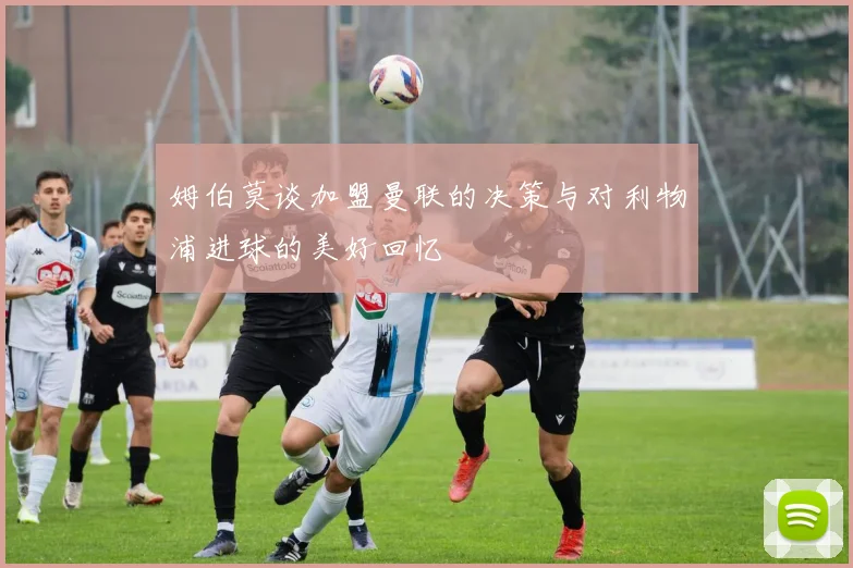 姆伯莫谈加盟曼联的决策与对利物浦进球的美好回忆