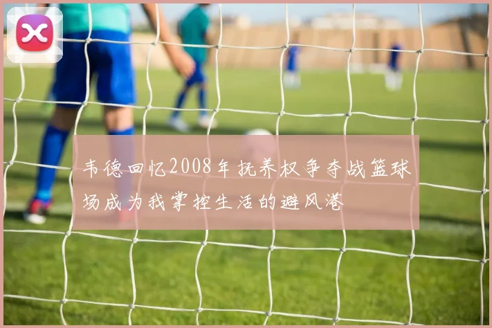 韦德回忆2008年抚养权争夺战篮球场成为我掌控生活的避风港