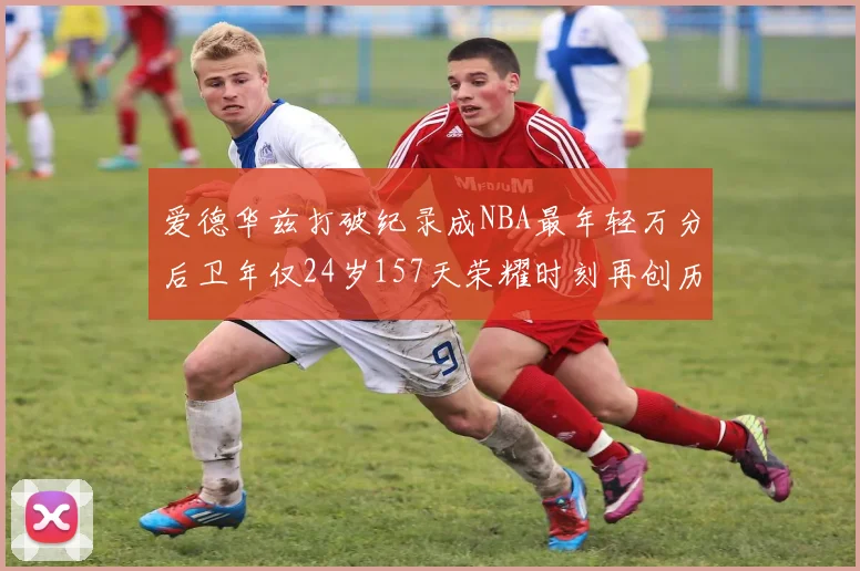 爱德华兹打破纪录成NBA最年轻万分后卫年仅24岁157天荣耀时刻再创历史