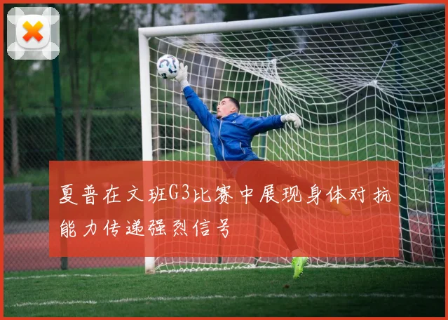 夏普在文班G3比赛中展现身体对抗能力传递强烈信号