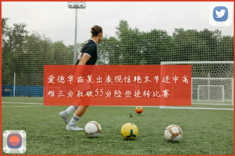 爱德华兹复出表现惊艳末节连中高难三分狂砍55分险些逆转比赛