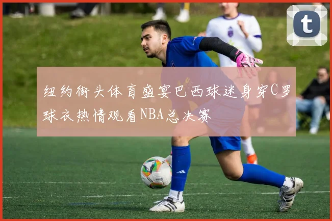 纽约街头体育盛宴巴西球迷身穿C罗球衣热情观看NBA总决赛