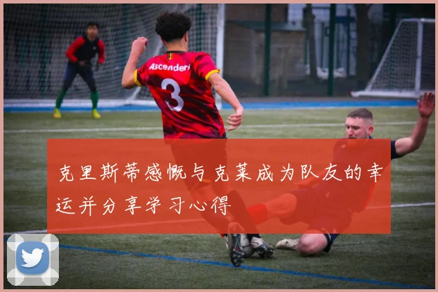 克里斯蒂感慨与克莱成为队友的幸运并分享学习心得