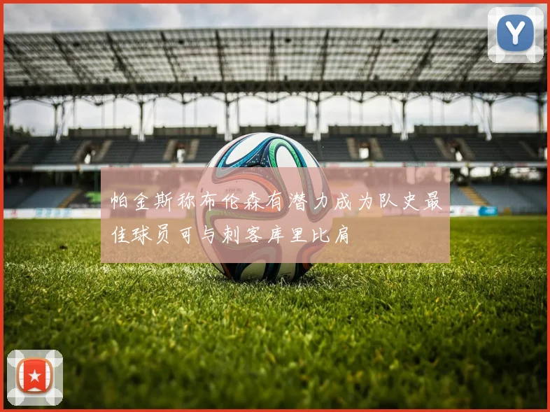 帕金斯称布伦森有潜力成为队史最佳球员可与刺客库里比肩