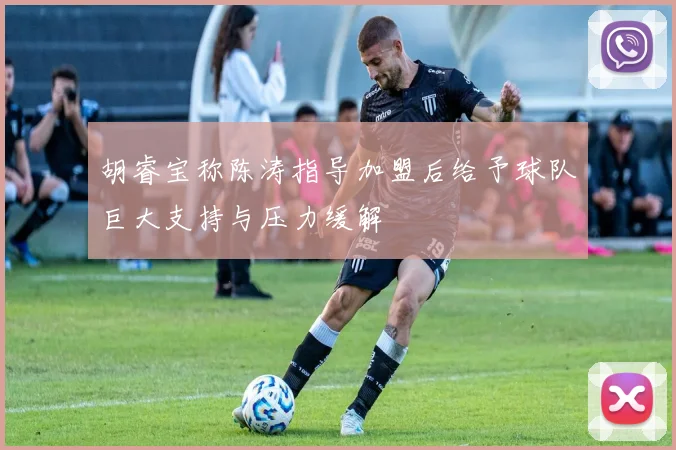 胡睿宝称陈涛指导加盟后给予球队巨大支持与压力缓解