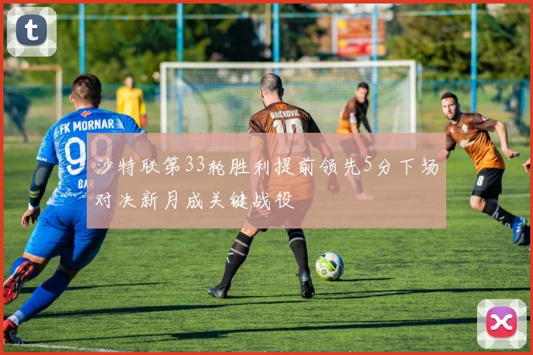 沙特联第33轮胜利提前领先5分下场对决新月成关键战役