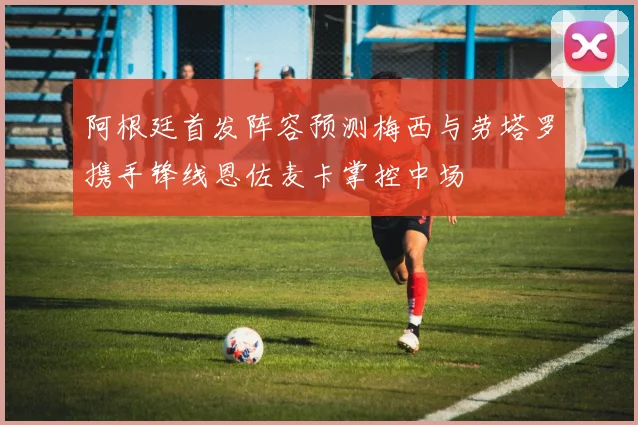 阿根廷首发阵容预测梅西与劳塔罗携手锋线恩佐麦卡掌控中场