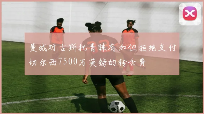 曼城对古斯托青睐有加但拒绝支付切尔西7500万英镑的转会费