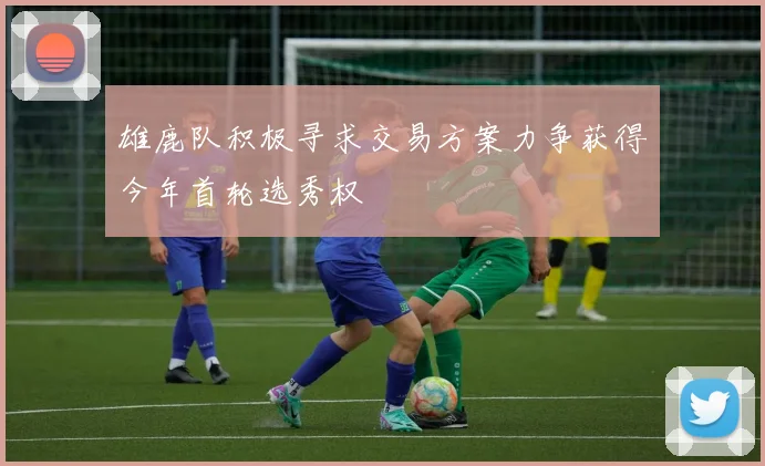 雄鹿队积极寻求交易方案力争获得今年首轮选秀权