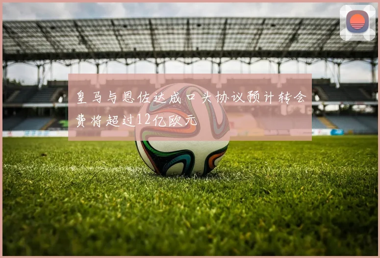皇马与恩佐达成口头协议预计转会费将超过12亿欧元