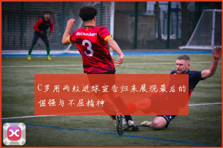 C罗用两粒进球宣告归来展现最后的倔强与不屈精神