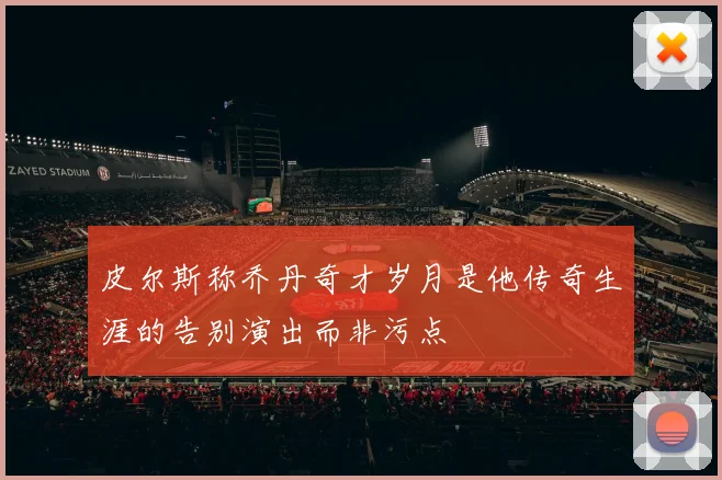 皮尔斯称乔丹奇才岁月是他传奇生涯的告别演出而非污点