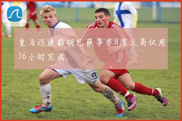 皇马迅速截胡巴萨争夺B席交易仅用36小时完成