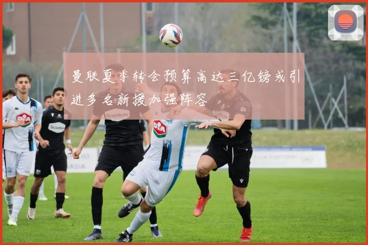 曼联夏季转会预算高达三亿镑或引进多名新援加强阵容