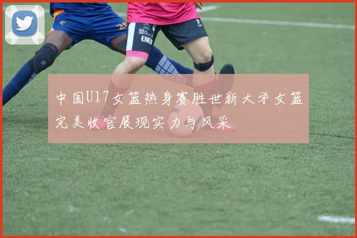 中国U17女篮热身赛胜世新大学女篮完美收官展现实力与风采