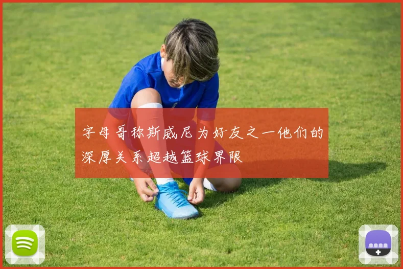 字母哥称斯威尼为好友之一他们的深厚关系超越篮球界限