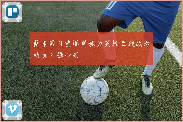 萨卡周日重返训练为英格兰迎战加纳注入强心剂