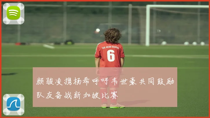 颜骏凌携杨希呼吁韦世豪共同鼓励队友备战新加坡比赛