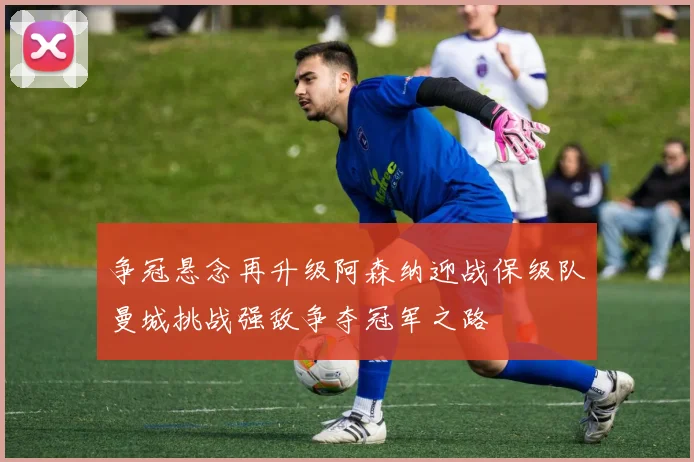 争冠悬念再升级阿森纳迎战保级队曼城挑战强敌争夺冠军之路